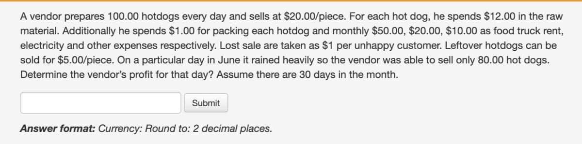 A vendor prepares 100.00 hotdogs every day and sells at $20.00/piece. For each hot dog, he spends $12.00 in the raw
material. Additionally he spends $1.00 for packing each hotdog and monthly $50.00, $20.00, $10.00 as food truck rent,
electricity and other expenses respectively. Lost sale are taken as $1 per unhappy customer. Leftover hotdogs can be
sold for $5.00/piece. On a particular day in June it rained heavily so the vendor was able to sell only 80.00 hot dogs.
Determine the vendor's profit for that day? Assume there are 30 days in the month.
Submit
Answer format: Currency: Round to: 2 decimal places.
