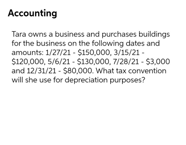 Accounting
Tara owns a business and purchases buildings
for the business on the following dates and
amounts: 1/27/21 - $150,000, 3/15/21 -
$120,000, 5/6/21 - $130,000, 7/28/21 - $3,000
and 12/31/21 - $80,000. What tax convention
will she use for depreciation purposes?
