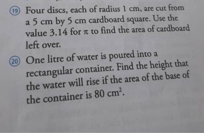 19 Four discs, each of radius 1 cm, are cut from
a 5 cm by 5 cm cardboard square. Use the
value 3.14 for a to find the area of cardboard
left over.
20 One litre of water is poured into a
rectangular container. Find the height that
the water will rise if the area of the base of
the container is 80 cm2.
