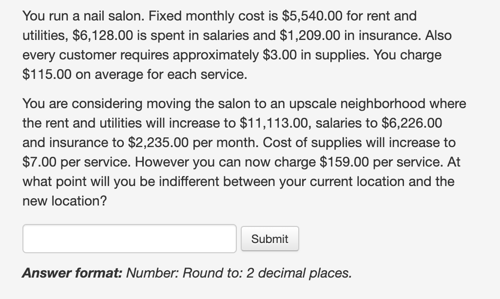 You run a nail salon. Fixed monthly cost is $5,540.00 for rent and
utilities, $6,128.00 is spent in salaries and $1,209.00 in insurance. Also
every customer requires approximately $3.00 in supplies. You charge
$115.00 on average for each service.
You are considering moving the salon to an upscale neighborhood where
the rent and utilities will increase to $11,113.00, salaries to $6,226.00
and insurance to $2,235.00 per month. Cost of supplies will increase to
$7.00 per service. However you can now charge $159.00 per service. At
what point will you be indifferent between your current location and the
new location?
Submit
Answer format: Number: Round to: 2 decimal places.
