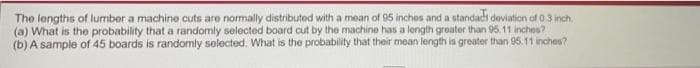 The lengths of lumber a machine cuts are normally distributed with a mean of 95 inches and a standads deviation of 0.3 inch.
(a) What is the probability that a randomly selected board cut by the machine has a length greater than 95.11 inches?
(b) A sample of 45 boards is randomly selected. What is the probability that their mean length is greater than 95. 11 inches?

