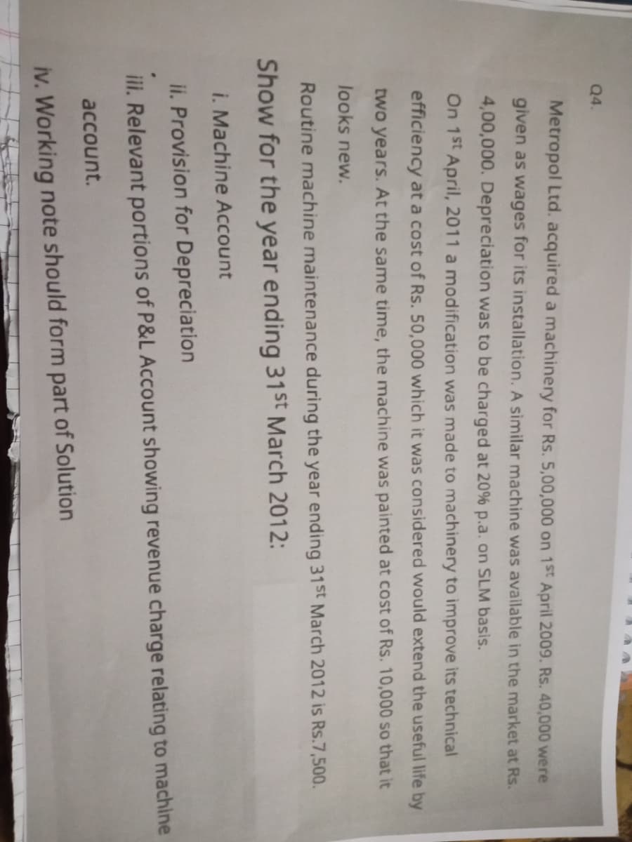 Q4.
Metropol Ltd. acquired a machinery for Rs. 5,00,000 on 1St April 2009. Rs. 40,000 were
given as wages for its installation. A similar machine was available in the market at Rs.
4,00,000. Depreciation was to be charged at 20% p.a. on SLM basis.
On 1st April, 2011 a modification was made to machinery to improve its technical
efficiency at a cost of Rs. 50,000 which it was considered would extend the useful life by
two years. At the same time, the machine was painted at cost of Rs. 10,000 so that it
looks new.
Routine machine maintenance during the year ending 31St March 2012 is Rs.7,500.
Show for the year ending 31St March 2012:
i. Machine Account
ii. Provision for Depreciation
iii. Relevant portions of P&L Account showing revenue charge relating to machine
account.
iv. Working note should form part of Solution

