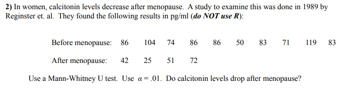 2) In women, calcitonin levels decrease after menopause. A study to examine this was done in 1989 by
Reginster et. al. They found the following results in pg/ml (do NOT use R):
Before menopause: 86
104
74
86
86
50
83 71
119
83
After menopause:
42
25
51
72
Use a Mann-Whitney U test. Use a = .01. Do calcitonin levels drop after menopause?
