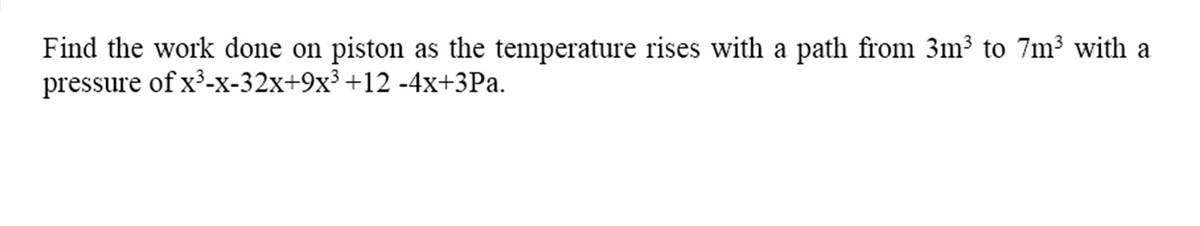 Find the work done on piston as the temperature rises with a path from 3m³ to 7m³ with a
pressure of x³-x-32x+9x³ +12 -4x+3Pa.