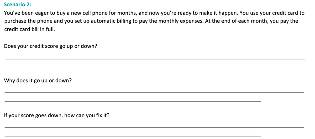 Scenario 2:
You've been eager to buy a new cell phone for months, and now you're ready to make it happen. You use your credit card to
purchase the phone and you set up automatic billing to pay the monthly expenses. At the end of each month, you pay the
credit card bill in full.
Does your credit score go up or down?
Why does it go up or down?
If your score goes down, how can you fix it?
