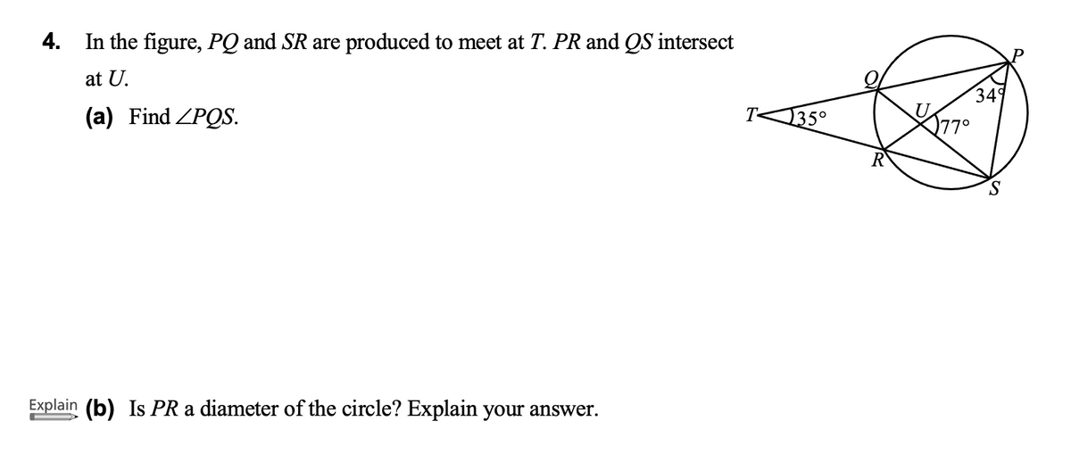 4. In the figure, PQ and SR are produced to meet at T. PR and QS intersect
at U.
349
77°
(a) Find ZPQS.
135°
Explain (b) Is PR a diameter of the circle? Explain your answer.
