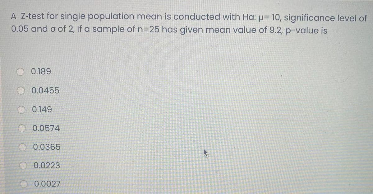 A Z-test for single population mean is conducted with Ha: µ= 10, significance level of
0.05 and o of 2, If a sample of n=25 has given mean value of 9.2, p-value is
0.189
O 0.0455
O 0.149
O 0.0574
O 0.0365
O 0.0223
0.0027
