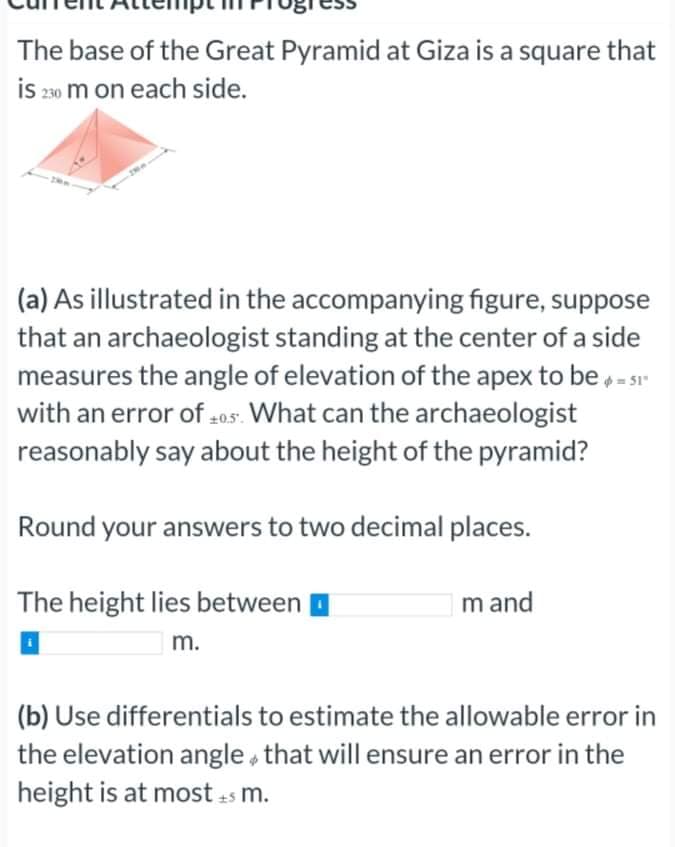 The base of the Great Pyramid at Giza is a square that
is 200 m on each side.
(a) As illustrated in the accompanying figure, suppose
that an archaeologist standing at the center of a side
measures the angle of elevation of the apex to be = s1
with an error of 205. What can the archaeologist
reasonably say about the height of the pyramid?
Round your answers to two decimal places.
The height lies between
m and
m.
(b) Use differentials to estimate the allowable error in
the elevation angle that will ensure an error in the
height is at most as m.
