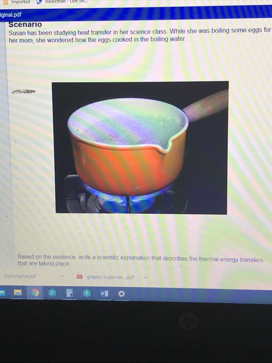 Imported
Basketbail
Live Str..
iginal.pdf
Scenario
Susan has been studying heat transfer in her science class. While she was boiling some eggs for
her mom, she wondered how the eggs cooked in the boiling water.
Based on the evidence, write a scientific explanation that describes the thermal energy transfers
that are taking place.
iconoriginal.pdf
POB graphic organizer..pdf
O IM
