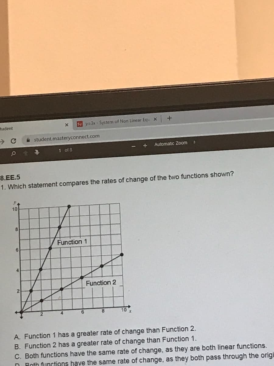 tudent
SY y=3x - System of Non Linear Equ X
i student.masteryconnect.com
Automatic Zom
1 of 8
8.EE.5
1. Which statement compares the rates of change of the two functions shown?
10
Function 1
Function 2
6.
10x
A. Function 1 has a greater rate of change than Function 2.
B. Function 2 has a greater rate of change than Function 1.
C. Both functions have the same rate of change, as they are both linear functions.
n Roth functions have the same rate of change, as they both pass through the origi
