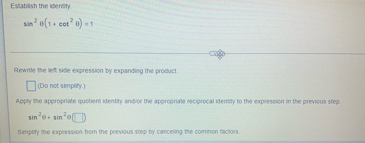 Establish the identity.
sin ² 0(1+ cot²0) = 1
2
Rewrite the left side expression by expanding the product.
(Do not simplify.)
Apply the appropriate quotient identity and/or the appropriate reciprocal identity to the expression in the previous step.
sin ²0+ sin ²e
Simplify the expression from the previous step by canceling the common factors.