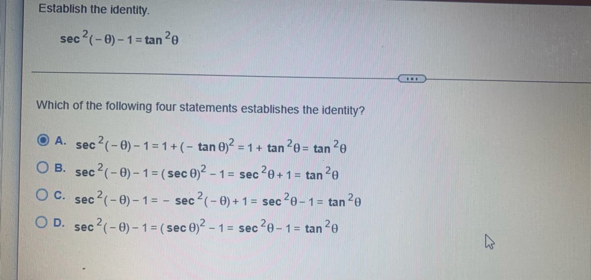 ### Establish the Identity

#### Identity:
\[
\sec^2(-\theta) - 1 = \tan^2 \theta
\]

#### Problem:
Which of the following four statements establishes the identity?

#### Options:

**A.** 
\[
\sec^2(-\theta) - 1 = 1 + (-\tan \theta)^2 = 1 + \tan^2 \theta = \tan^2 \theta
\]

**B.** 
\[
\sec^2(-\theta) - 1 = (\sec \theta)^2 - 1 = \sec^2 \theta + 1 = \tan^2 \theta
\]

**C.** 
\[
\sec^2(-\theta) - 1 = -\sec^2(-\theta) + 1 = \sec^2 \theta - 1 = \tan^2 \theta
\]

**D.** 
\[
\sec^2(-\theta) - 1 = (\sec \theta)^2 - 1 = \sec^2 \theta - 1 = \tan^2 \theta
\]

The text presents a trigonometric identity problem requiring the establishment of the identity \(\sec^2(-\theta) - 1 = \tan^2 \theta\). Four options are given, each presenting a different sequence of steps or transformations to verify this identity. The correct choice will demonstrate the equivalence of the given expression and the target trigonometric identity.