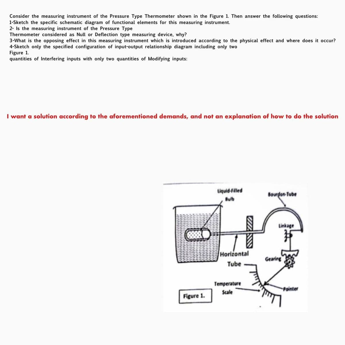 Consider the measuring instrument of the Pressure Type Thermometer shown in the Figure 1. Then answer the following questions:
1-Sketch the specific schematic diagram of functional elements for this measuring instrument.
2- Is the measuring instrument of the Pressure Type
Thermometer considered as Null or Deflection type measuring device, why?
3-What is the opposing effect in this measuring instrument which is introduced according to the physical effect and where does it occur?
4-Sketch only the specified configuration of input-output relationship diagram including only two
Figure 1.
quantities of Interfering inputs with only two quantities of Modifying inputs:
I want a solution according to the aforementioned demands, and not an explanation of how to do the solution
Figure 1.
Liquid-filled
Bulb
WWW
Horizontal
Tube
Temperature
Scale
Bourdon-Tube
IC
Linkage
Gearing
Pointer