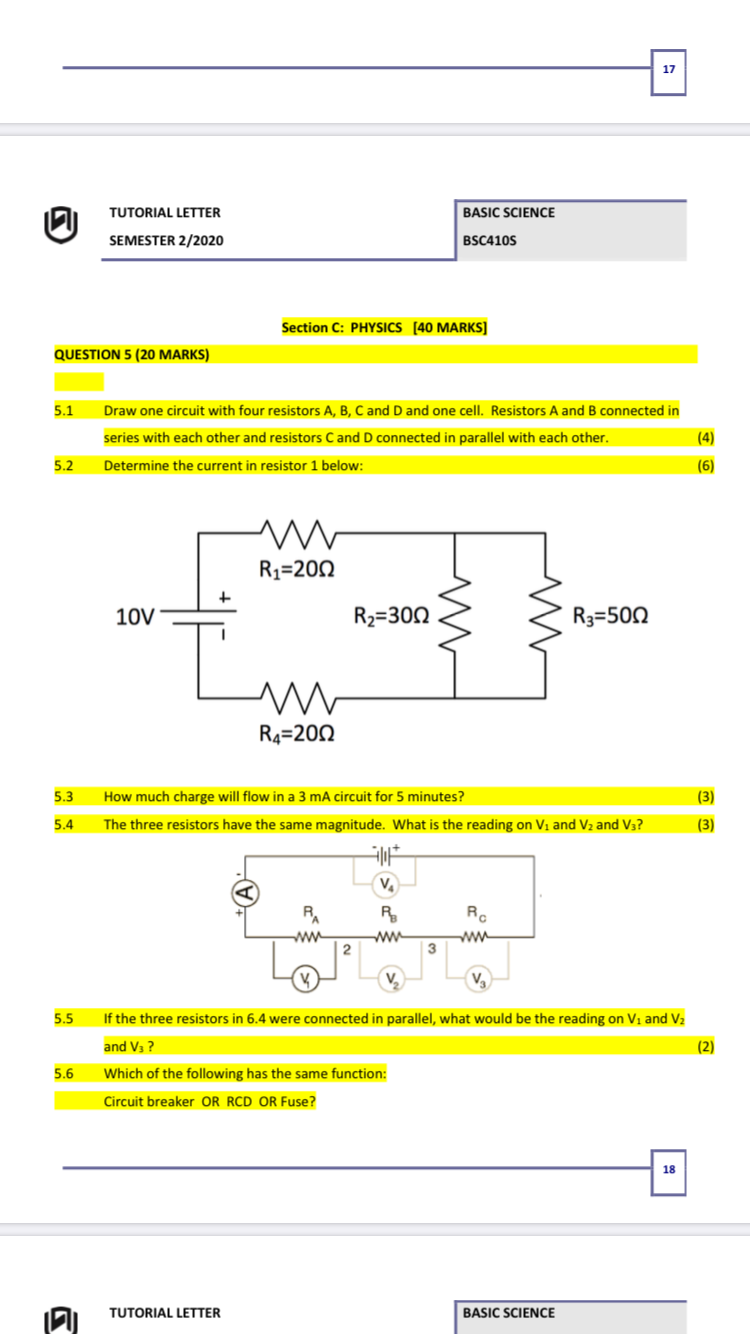 17
TUTORIAL LETTER
BASIC SCIENCE
SEMESTER 2/2020
BSC410S
Section C: PHYSICS [40 MARKS]
QUESTION 5 (20 MARKS)
5.1
Draw one circuit with four resistors A, B, C and D and one cell. Resistors A and B connected in
series with each other and resistors Cand D connected in parallel with each other.
(4)
5.2
Determine the current in resistor 1 below:
(6)
R1=200
10V
R2=300
R3=500
R4=200
5.3
How much charge will flow in a 3 mA circuit for 5 minutes?
(3)
5.4
The three resistors have the same magnitude. What is the reading on Vi and V2 and V3?
(3)
RA
R
Re
ww
| 2
ww
ww
3
V,
5.5
If the three resistors in 6.4 were connected in parallel, what would be the reading on V1 and V2
and V3 ?
(2)
5.6
Which of the following has the same function:
Circuit breaker OR RCD OR Fuse?
18
TUTORIAL LETTER
BASIC SCIENCE
