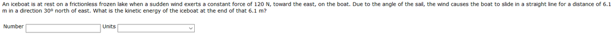 An iceboat is at rest on a frictionless frozen lake when a sudden wind exerts a constant force of 120 N, toward the east, on the boat. Due to the angle of the sail, the wind causes the boat to slide in a straight line for a distance of 6.1
m in a direction 30° north of east. What is the kinetic energy of the iceboat at the end of that 6.1 m?
Number
Units
