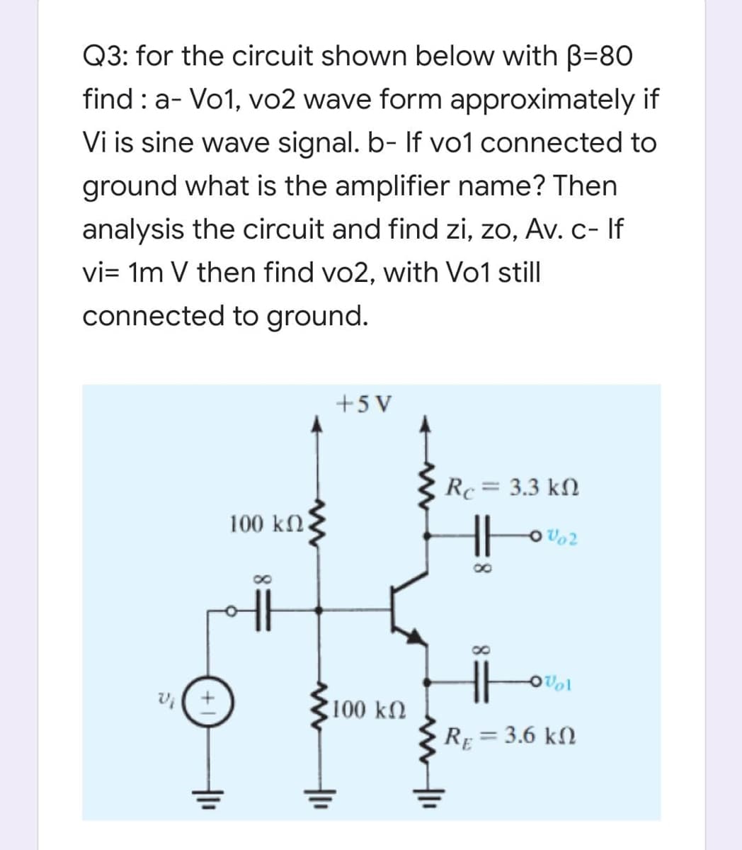 Q3: for the circuit shown below with B=80
find : a- Vo1, vo2 wave form approximately if
Vi is sine wave signal. b- If vo1 connected to
ground what is the amplifier name? Then
analysis the circuit and find zi, zo, Av. c- If
vi= 1m V then find vo2, with Vo1 still
connected to ground.
+5 V
Rc= 3.3 kN
100 kn.
OVol
v(+
100 kn
RE = 3.6 kN
%3D
