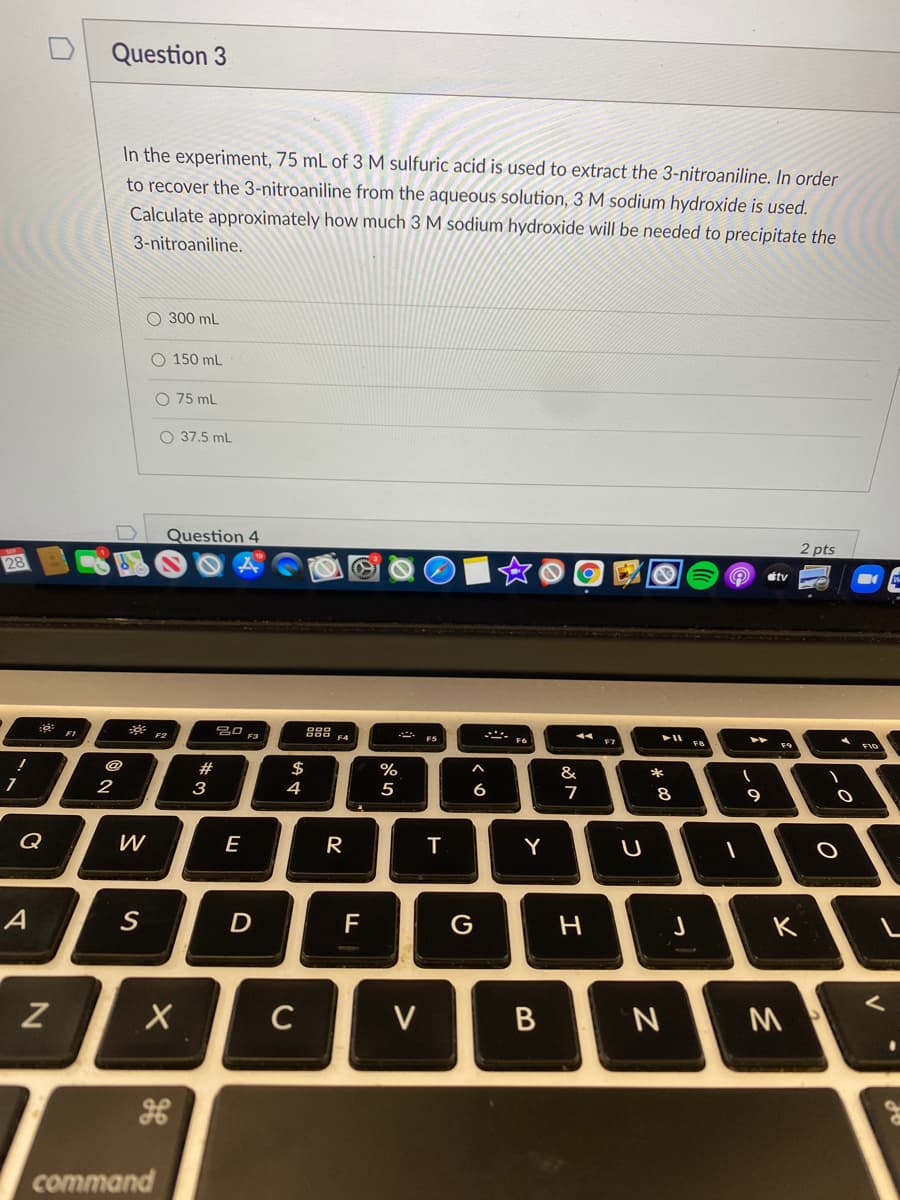 Question 3
In the experiment, 75 mL of 3 M sulfuric acid is used to extract the 3-nitroaniline. In order
to recover the 3-nitroaniline from the aqueous solution, 3 M sodium hydroxide is used.
Calculate approximately how much 3 M sodium hydroxide will be needed to precipitate the
3-nitroaniline.
O 300 mL
O 150 mL
O 75 mL
O 37,5 ml
Question 4
2 pts
28
étv
. F6
F7
F8
@
$
4
#
&
2
3
5
6
7
8
9
Q
E
R
Y
U
A
S
D
F
C
V
M
command

