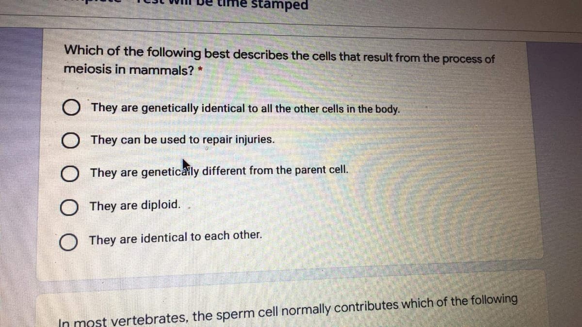 stamped
Which of the following best describes the cells that result from the process of
meiosis in mammals? *
O They are genetically identical to all the other cells in the body.
O They can be used to repair injuries.
They are geneticaly different from the parent cell.
O They are diploid.
O They are identical to each other.
In most vertebrates, the sperm cell normally contributes which of the following
