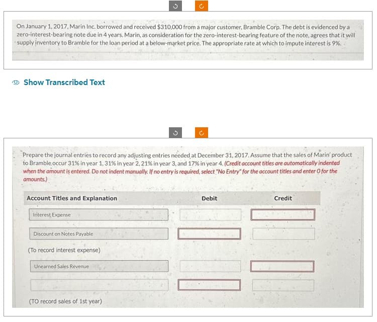 On January 1, 2017, Marin Inc. borrowed and received $310,000 from a major customer, Bramble Corp. The debt is evidenced by a
zero-interest-bearing note due in 4 years. Marin, as consideration for the zero-interest-bearing feature of the note, agrees that it will
supply inventory to Bramble for the loan period at a below-market price. The appropriate rate at which to impute interest is 9%.
Show Transcribed Text
Prepare the journal entries to record any adjusting entries needed at December 31, 2017. Assume that the sales of Marin' product
to Bramble occur 31% in year 1, 31% in year 2, 21% in year 3, and 17% in year 4. (Credit account titles are automatically indented
when the amount is entered. Do not indent manually. If no entry is required, select "No Entry" for the account titles and enter o for the
amounts.)
Account Titles and Explanation
Interest Expense
Discount on Notes Payable
(To record interest expense)
Unearned Sales Revenue
(TO record sales of 1st year)
Debit
Credit
