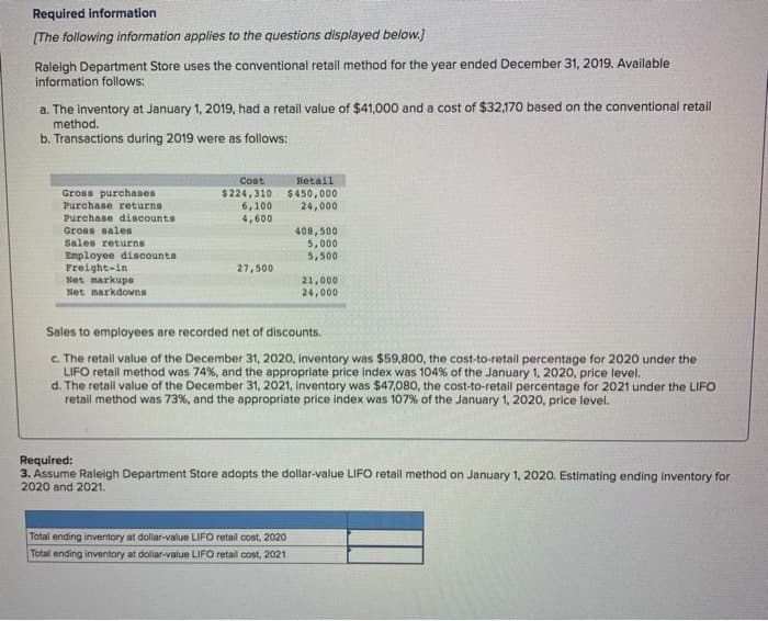 Required information
[The following information applies to the questions displayed below.]
Raleigh Department Store uses the conventional retail method for the year ended December 31, 2019. Available
information follows:
a. The inventory at January 1, 2019, had a retail value of $41,000 and a cost of $32,170 based on the conventional retail
method.
b. Transactions during 2019 were as follows:
Gross purchases
Purchase returns.
Purchase discounts
Gross sales
Sales returns
Employee discounts
Freight-in
Net markups
Net markdowns
Cost
$224,310
6,100
4,600
27,500
Retail
$450,000
24,000
408,500
5,000
5,500
Total ending inventory at dollar-value LIFO retail cost, 2020
Total ending inventory at dollar-value LIFO retail cost, 2021
21,000
24,000
Sales to employees are recorded net of discounts.
c. The retail value of the December 31, 2020, inventory was $59,800, the cost-to-retail percentage for 2020 under the
LIFO retail method was 74%, and the appropriate price index was 104 % of the January 1, 2020, price level.
d. The retail value of the December 31, 2021, inventory was $47,080, the cost-to-retail percentage for 2021 under the LIFO
retail method was 73%, and the appropriate price index was 107% of the January 1, 2020, price level.
Required:
3. Assume Raleigh Department Store adopts the dollar-value LIFO retail method on January 1, 2020. Estimating ending inventory for
2020 and 2021.