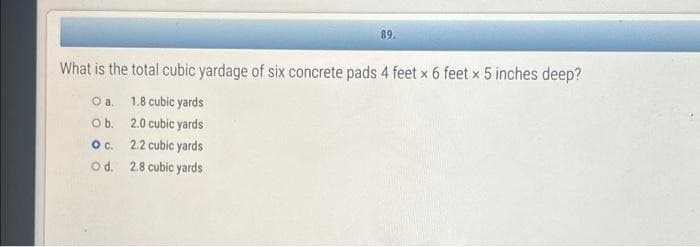 89.
What is the total cubic yardage of six concrete pads 4 feet x 6 feet x 5 inches deep?
O a.
1.8 cubic yards
Ob.
2.0 cubic yards
O c.
2.2 cubic yards
O d.
2.8 cubic yards