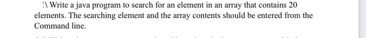 \ Write a java program to search for an element in an array that contains 20
elements. The searching element and the array contents should be entered from the
Command line.