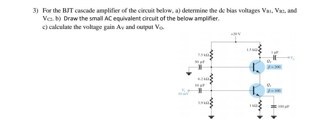 3) For the BJT cascade amplifier of the circuit below, a) determine the de bias voltages VB1, VB2, and
Vc2. b) Draw the small AC equivalent circuit of the below amplifier.
c) calculate the voltage gain Av and output Vo.
+20 V
1.5 k2
I µF
7.5 k2.
50 uF
B= 200
6.2 k2
10 μF
B= 100
10 mV
3.9 k2.
1 k2
= 100 uF
