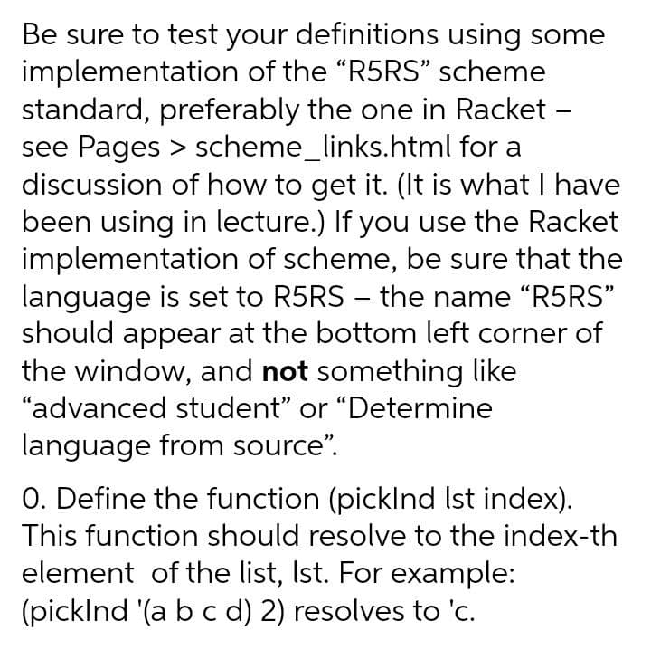 Be sure to test your definitions using some
implementation of the "R5RS" scheme
standard, preferably the one in Racket -
see Pages > scheme_links.html for a
discussion of how to get it. (It is what I have
been using in lecture.) If you use the Racket
implementation of scheme, be sure that the
language is set to R5RS - the name "R5RS"
should appear at the bottom left corner of
the window, and not something like
"advanced student" or "Determine
language from source".
O. Define the function (picklnd Ist index).
This function should resolve to the index-th
element of the list, Ist. For example:
(picklnd (a b c d) 2) resolves to 'c.
