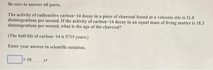 Be sure to answer all parts.
The activity of radioactive carbon-14 decay in a piece of charcoal found at a volcanic site is 11.0
disintegrations per second. If the activity of carbon-14 decay in an equal mass of living matter is 18.3
disintegrations per second, what is the age of the charcoal?
(The half-life of carbon-14 is 5715 years.)
Enter your answer in scientific notation.
x 10
yr
