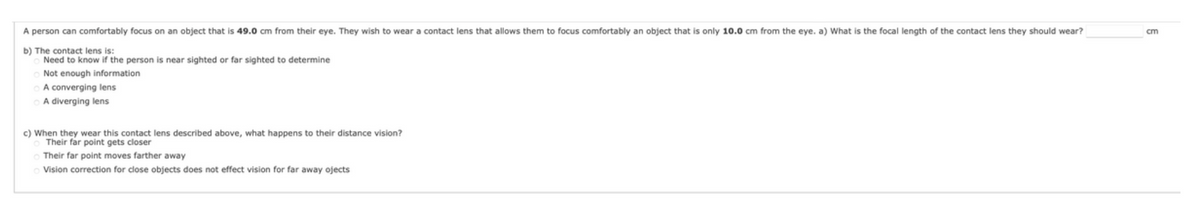 A person can comfortably focus on an object that is 49.0 cm from their eye. They wish to wear a contact lens that allows them to focus comfortably an object that is only 10.0 cm from the eye. a) What is the focal length of the contact lens they should wear?
b) The contact lens is:
Need to know if the person is near sighted or far sighted to determine
Not enough information
A converging lens
A diverging lens
c) When they wear this contact lens described above, what happens to their distance vision?
o Their far point gets closer
Their far point moves farther away
O Vision correction for close objects does not effect vision for far away ojects
cm