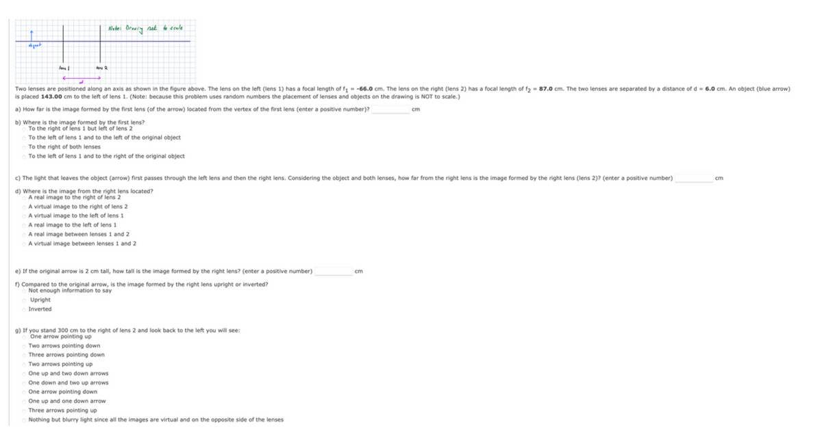 abgest
less I
les 2
Node: Drawing nak to scale
Two lenses are positioned along an axis as shown in the figure above. The lens on the left (lens 1) has a focal length of f₁ = -66.0 cm. The lens on the right (lens 2) has a focal length of f₂ = 87.0 cm. The two lenses are separated by a distance of d= 6.0 cm. An object (blue arrow)
is placed 143.00 cm to the left of lens 1. (Note: because this problem uses random numbers the placement of lenses and objects on the drawing is NOT to scale.)
a) How far is the image formed by the first lens (of the arrow) located from the vertex of the first lens (enter a positive number)?
b) Where is the image formed by the first lens?
To the right of lens 1 but left of lens 2
To the left of lens 1 and to the left of the original object
To the right of both lenses
To the left of lens 1 and to the right of the original object
Upright
Inverted
c) The light that leaves the object (arrow) first passes through the left lens and then the right lens. Considering the object and both lenses, how far from the right lens is the image formed by the right lens (lens 2)? (enter a positive number)
d) Where is the image from the right lens located?
A real image to the right of lens 2
A virtual image to the right of lens 2
A virtual image to the left of lens 1
A real image to the left of lens 1
A real image between lenses 1 and 2
A virtual image between lenses 1 and 2
e) If the original arrow is 2 cm tall, how tall is the image formed by the right lens? (enter a positive number)
f) Compared to the original arrow, is the image formed by the right lens upright or inverted?
Not enough information to say
g) If you stand 300 cm to the right of lens 2 and look back to the left you will see:
One arrow pointing up
OTwo arrows pointing down
Three arrows pointing down
Two arrows pointing up
One up and two down arrows
One down and two up arrows
One arrow pointing down
One up and one down arrow
o Three arrows pointing up
Nothing but blurry light since all the images are virtual and on the opposite side of the lenses
cm
cm
cm