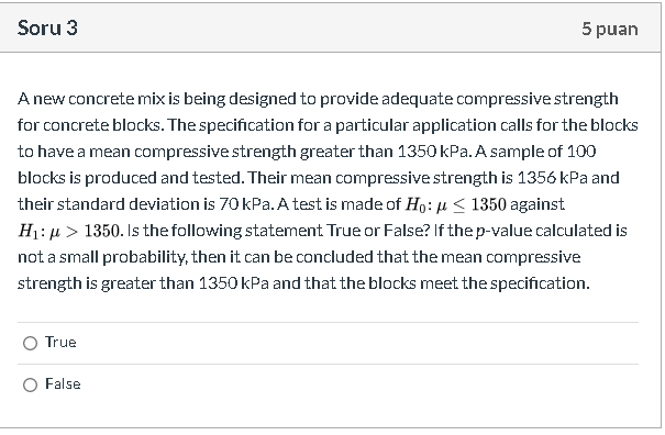 A new concrete mix is being designed to provide adequate compressive strength
for concrete blocks. The specification fora particular application calls for the blocks
to have a mean compressive strength greater than 1350 kPa. A sample of 100
blocks is produced and tested. Their mean compressive strength is 1356 kPa and
their standard deviation is 70 kPa. A test is made of Ho: u < 1350 against
H1: µ > 1350. Is the following statement True or False? If the p-value calculated is
not a small probability, then it can be concluded that the mean compressive
strength is greater than 1350 kPa and that the blocks meet the specification.
O True
False
