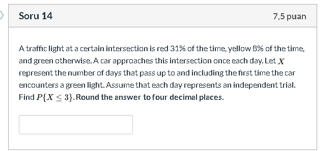 A traffic light at a certain intersection is red 31% of the time, yellow 8% of the time
and green otherwise. A car approaches this intersection once each day. Let X
represent the number of days that pass up to and including the first time the car
encounters a green light. Assume that each day represents an independent trial.
Find P{X < 3}.Round the answer to four decimal places.
