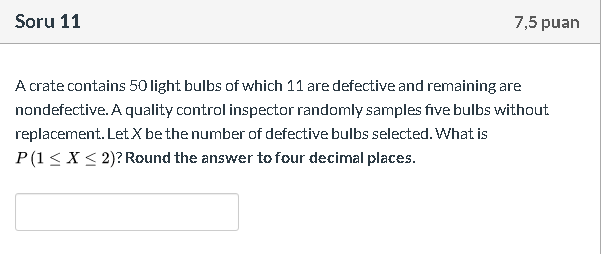 A crate contains 50 light bulbs of which 11 are defective and remaining are
nondefective. A quality control inspector randomly samples five bulbs without
replacement. Let X be the number of defective bulbs selected. What is
P(1< X < 2)? Round the answer to four decimal places.
