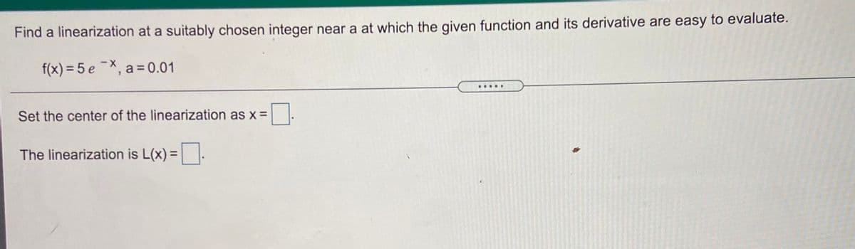 Find a linearization at a suitably chosen integer near a at which the given function and its derivative are easy to evaluate.
f(x) = 5 e ¯X, a = 0.01
.....
Set the center of the linearization as x =
The linearization is L(x) =.
%3D
