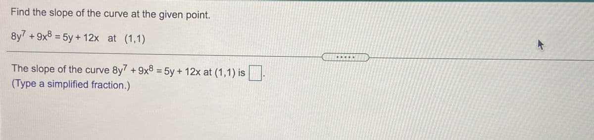 Find the slope of the curve at the given point.
8y7 +9x8 = 5y + 12x at (1,1)
%3D
.....
The slope of the curve 8y7 +9x8 = 5y + 12x at (1,1) is.
(Type a simplified fraction.)
