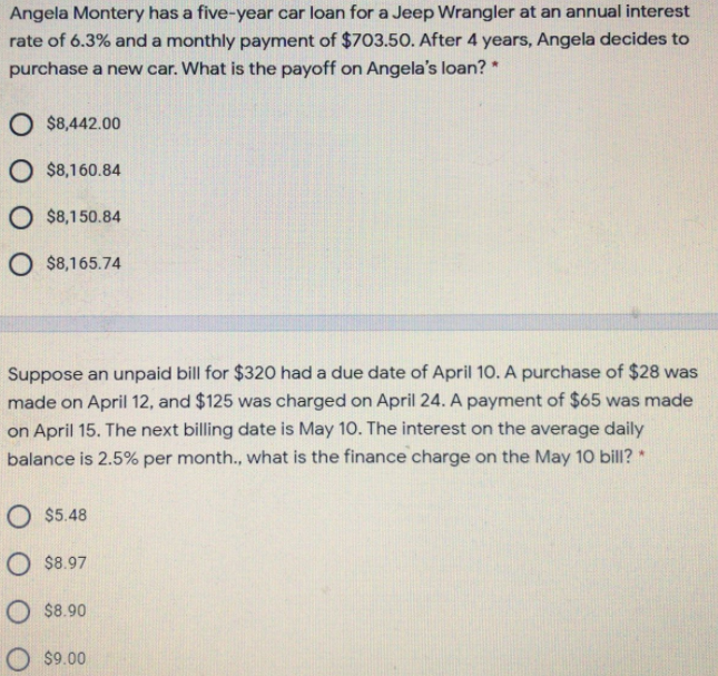 Angela Montery has a five-year car loan for a Jeep Wrangler at an annual interest
rate of 6.3% and a monthly payment of $703.50. After 4 years, Angela decides to
purchase a new car. What is the payoff on Angela's loan? *
O $8,442.00
O $8,160.84
O $8,150.84
O $8,165.74
Suppose an unpaid bill for $320 had a due date of April 10. A purchase of $28 was
made on April 12, and $125 was charged on April 24. A payment of $65 was made
on April 15. The next billing date is May 10. The interest on the average daily
balance is 2.5% per month., what is the finance charge on the May 10 bill? *
O $5.48
O $8.97
O $8.90
O $9.00
