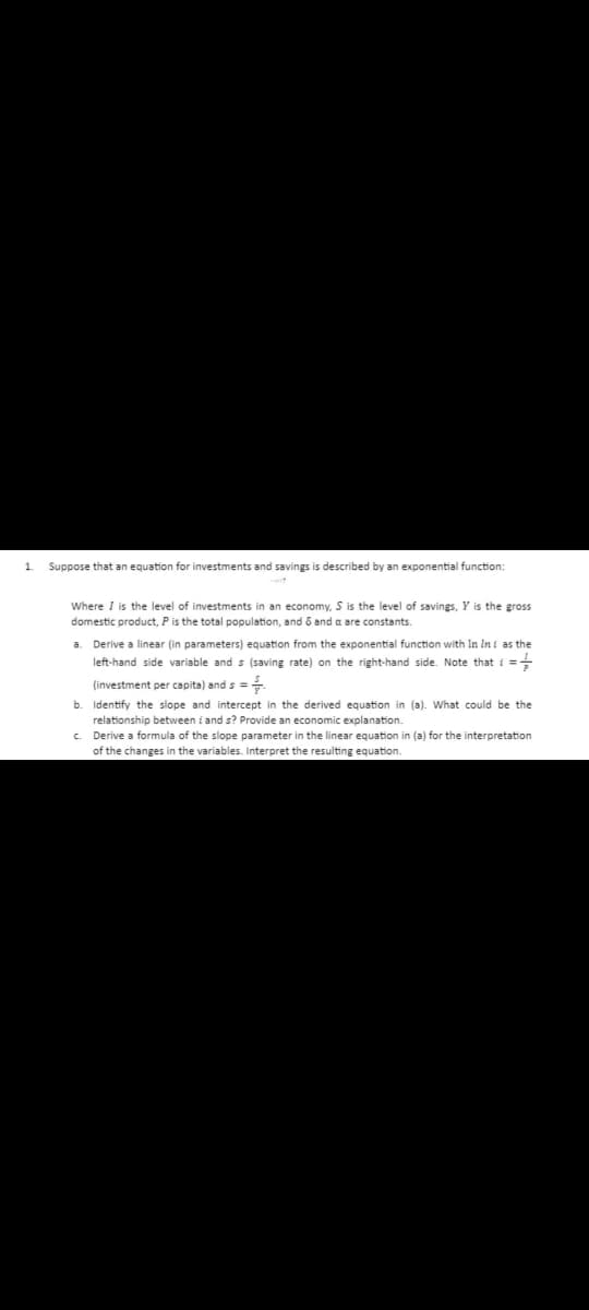 1.
Suppose that an equation for investments and savings is described by an exponential function:
Where I is the level of investments in an economy, S is the level of savings, Y is the gross
domestic product, P is the total population, and & and a are constants.
a. Derive a linear (in parameters) equation from the exponential function with In In i as the
left-hand side variable and s (saving rate) on the right-hand side. Note that i =
(investment per capita) and s =
b. Identify the slope and intercept in the derived equation in (a). What could be the
relationship between i and s? Provide an economic explanation.
c. Derive a formula of the slope parameter in the linear equation in (a) for the interpretation
of the changes in the variables. Interpret the resulting equation.
