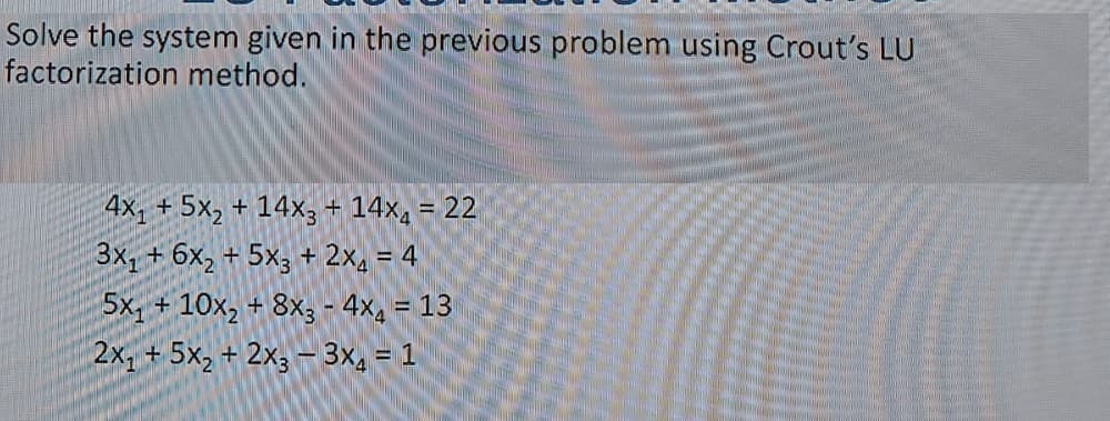 Solve the system given in the previous problem using Crout's LU
factorization method.
4x, + 5x, + 14×3+ 14x, = 22
3x1+6x, + 5x3 + 2x. = 4
5x, + 10x, + 8x; - 4x, = 13
%3D
2x, + 5x, + 2x3 -3x, = 1
