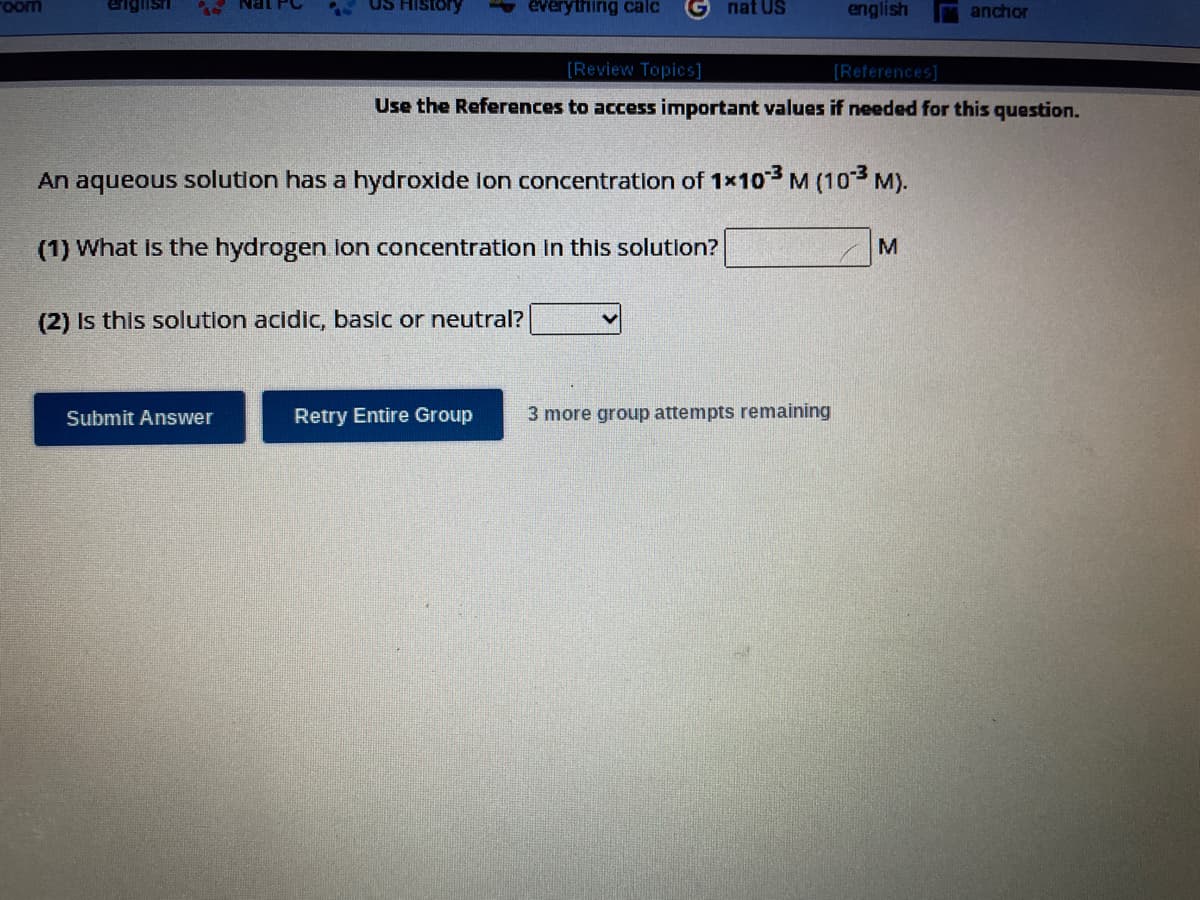 room
englisti
Nat PC
Submit Answer
US History
everything calc
nat US
Retry Entire Group
An aqueous solution has a hydroxide ion concentration of 1x103 M (10-3 M).
(1) What is the hydrogen lon concentration in this solution?
(2) Is this solution acidic, basic or neutral?
english
[Review Topics]
[References]
Use the References to access important values if needed for this question.
3 more group attempts remaining
anchor
M