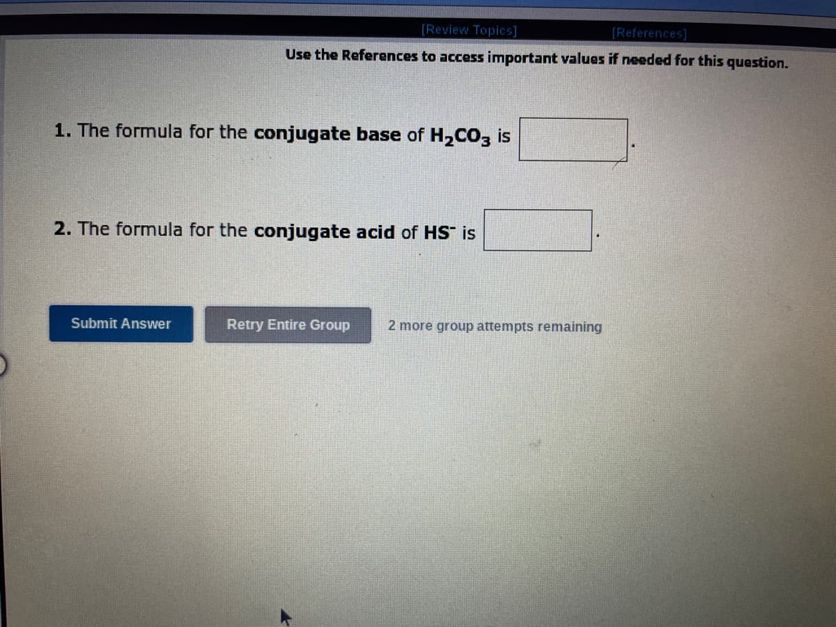 [Review Topics]
[References]
Use the References to access important values if needed for this question.
1. The formula for the conjugate base of H₂CO3 is
2. The formula for the conjugate acid of HS" is
Submit Answer
Retry Entire Group
2 more group attempts remaining