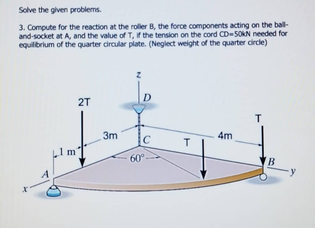 Solve the given problems.
3. Compute for the reaction at the roller B, the force components acting on the ball-
and-socket at A, and the value of T, if the tension on the cord CD=50kN needed for
equilibrium of the quarter circular plate. (Neglect weight of the quarter circle)
D
2T
T
4m
с
A
1 m
3m
60°
T
B