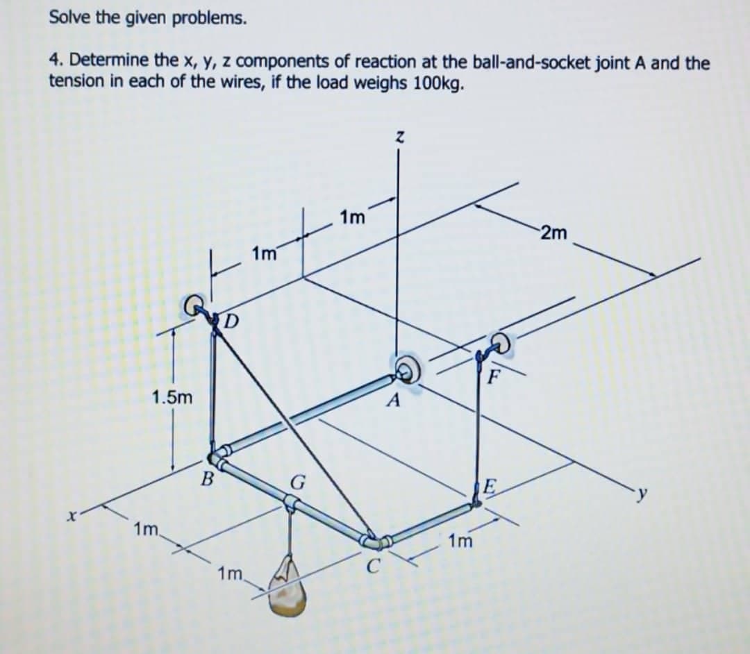 Solve the given problems.
4. Determine the x, y, z components of reaction at the ball-and-socket joint A and the
tension in each of the wires, if the load weighs 100kg.
1m
2m
1m
1.5m
1m.
B
1m.
1m
E