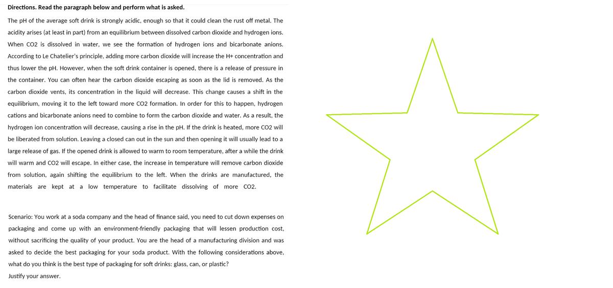 Directions. Read the paragraph below and perform what is asked.
The pH of the average soft drink is strongly acidic, enough so that it could clean the rust off metal. The
acidity arises (at least in part) from an equilibrium between dissolved carbon dioxide and hydrogen ions.
When CO2 is dissolved in water, we see the formation of hydrogen ions and bicarbonate anions.
According to Le Chatelier's principle, adding more carbon dioxide will increase the H+ concentration and
thus lower the pH. However, when the soft drink container is opened, there is a release of pressure in
the container. You can often hear the carbon dioxide escaping as soon as the lid is removed. As the
carbon dioxide vents, its concentration in the liquid will decrease. This change causes a shift in the
equilibrium, moving it to the left toward more CO2 formation. In order for this to happen, hydrogen
cations and bicarbonate anions need to combine to form the carbon dioxide and water. As a result, the
hydrogen ion concentration will decrease, causing a rise in the pH. If the drink is heated, more CO2 will
be liberated from solution. Leaving a closed can out in the sun and then opening it will usually lead to a
large release of gas. If the opened drink is allowed to warm to room temperature, after a while the drink
will warm and CO2 will escape. In either case, the increase in temperature will remove carbon dioxide
from solution, again shifting the equilibrium to the left. When the drinks are manufactured, the
materials are kept at a low temperature to facilitate dissolving of more CO2.
Scenario: You work at a soda company and the head of finance said, you need to cut down expenses on
packaging and come up with an environment-friendly packaging that will lessen production cost,
without sacrificing the quality of your product. You are the head of a manufacturing division and was
asked to decide the best packaging for your soda product. With the following considerations above,
what do you think is the best type of packaging for soft drinks: glass, can, or plastic?
Justify your answer.