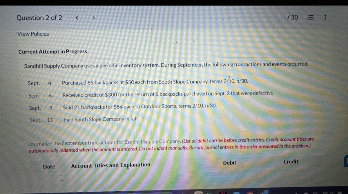 Question 2 of 2
<
View Policies
-/30 E
Current Attempt in Progress
Sandhill Supply Company uses a periodic inventory system. During September, the following transactions and events occurred.
Sept.
4
Purchased 65 backpacks at $50 each from South Slope Company, terms 2/10, n/30.
Sept. 6
Received credit of $300 for the return of 6 backpacks purchased on Sept. 3 that were defective.
Sept. 9
Sept. 13
Sold 21 backpacks for $84 each to Outdoor Sports, terms 2/10, n/30.
Paid South Slope Company in full.
Journalize the September transactions for Sandhill Supply Company. (List all debit entries before credit entries. Credit account titles are
automatically indented when the amount is entered. Do not indent manually. Record journal entries in the order presented in the problem.)
Date
Account Titles and Explanation
Debit
Credit