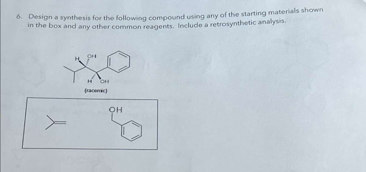 6. Design a synthesis for the following compound using any of the starting materials shown
in the box and any other common reagents. Include a retrosynthetic analysis.
OH
H OH
(racemic)
OH