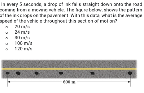 In every 5 seconds, a drop of ink falls straight down onto the road
coming from a moving vehicle. The figure below, shows the pattern
of the ink drops on the pavement. With this data, what is the average
speed of the vehicle throughout this section of motion?
o 20 m/s
o 24 m/s
o 30 m/s
100 m/s
• 120 m/s
600 m
