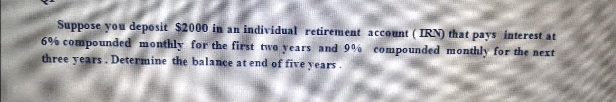 Suppose you deposit S2000 in an individual retirement account (IRN) that pays interest at
6% compounded monthly for the first two years and 9% compounded monthly for the next
three years. Determine the balance at end of five years.
