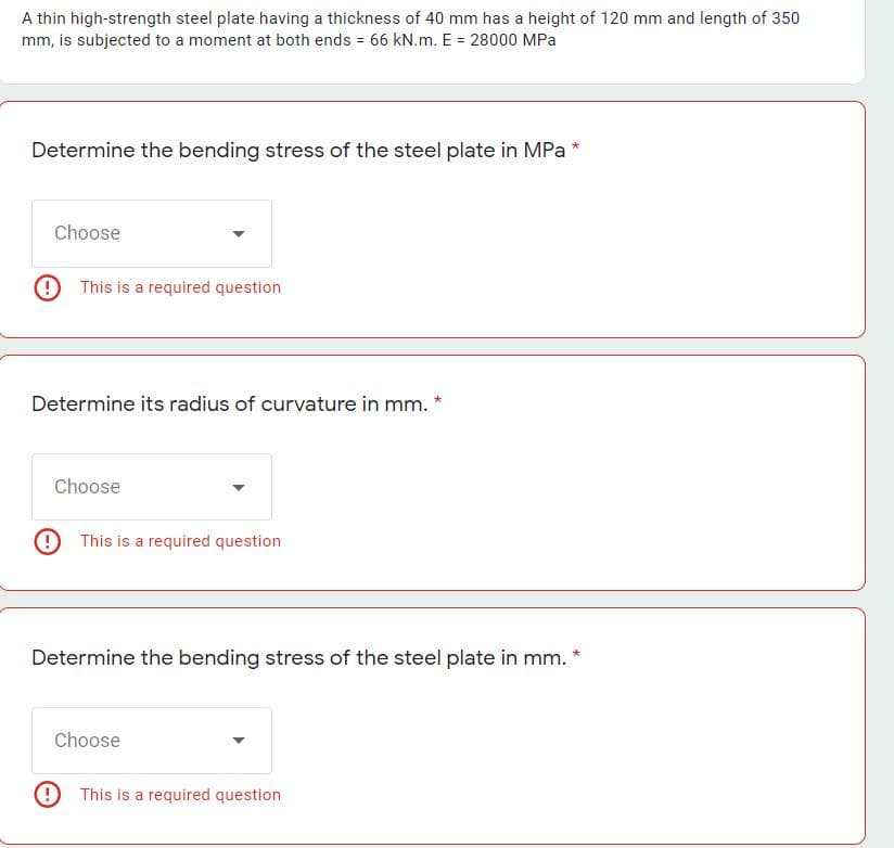 A thin high-strength steel plate having a thickness of 40 mm has a height of 120 mm and length of 350
mm, is subjected to a moment at both ends = 66 kN.m. E = 28000 MPa
Determine the bending stress of the steel plate in MPa
Choose
9 This is a required question
Determine its radius of curvature in mm. *
Choose
9 This is a required question
Determine the bending stress of the steel plate in mm. *
Choose
9 This is a required question
