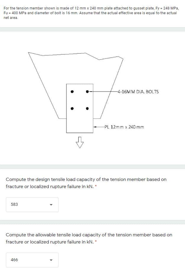 For the tension member shown is made of 12 mm x 240 mm plate attached to gusset plate, Fy = 248 MPa,
Fu = 400 MPa and diameter of bolt is 16 mm. Assume that the actual effective area is equal to the actual
net area.
-4-16MM DIA. BOLTS
PL 12mm x 240 mm
Compute the design tensile load capacity of the tension member based on
fracture or localized rupture failure in kN. *
583
Compute the allowable tensile load capacity of the tension member based on
fracture or localized rupture failure in kN. *
466
